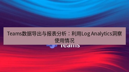 teams下载 Teams数据导出与报表分析：利用Log Analytics洞察使用情况