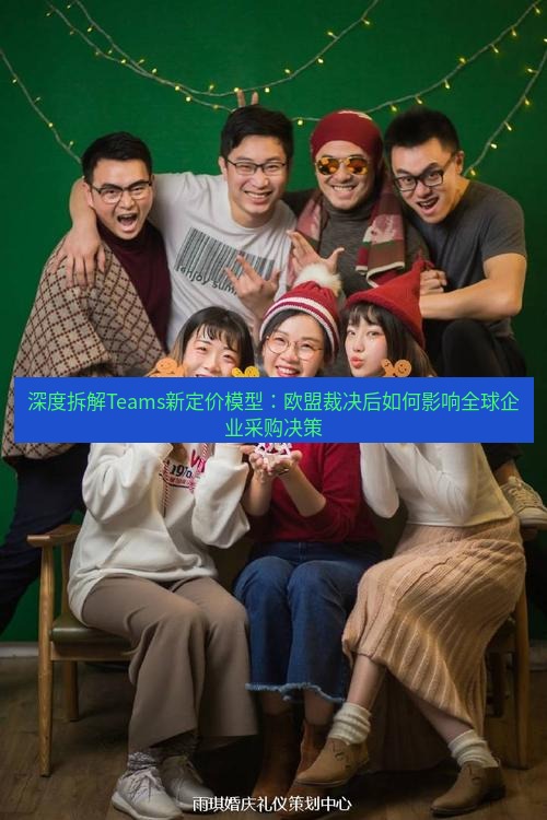 teams官网 深度拆解Teams新定价模型：欧盟裁决后如何影响全球企业采购决策