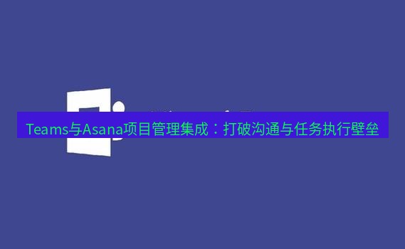 teams官网 Teams与Asana项目管理集成：打破沟通与任务执行壁垒