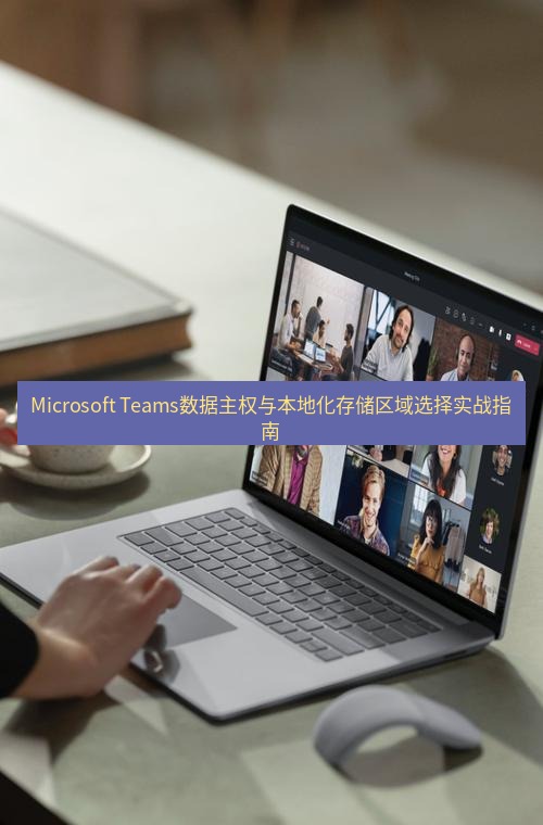 teams官网 Microsoft Teams数据主权与本地化存储区域选择实战指南