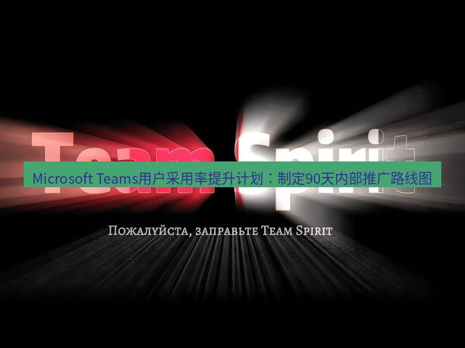 teams官网 Microsoft Teams用户采用率提升计划：制定90天内部推广路线图