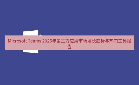 teams官网 Microsoft Teams 2025年第三方应用市场增长趋势与热门工具报告
