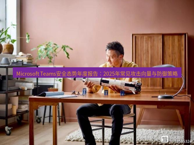 teams官网 Microsoft Teams安全态势年度报告：2025年常见攻击向量与防御策略