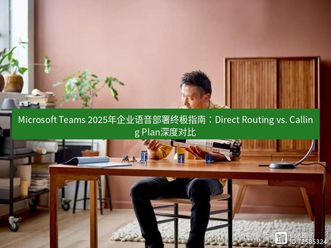teams官网 Microsoft Teams 2025年企业语音部署终极指南：Direct Routing vs. Calling Plan深度对比