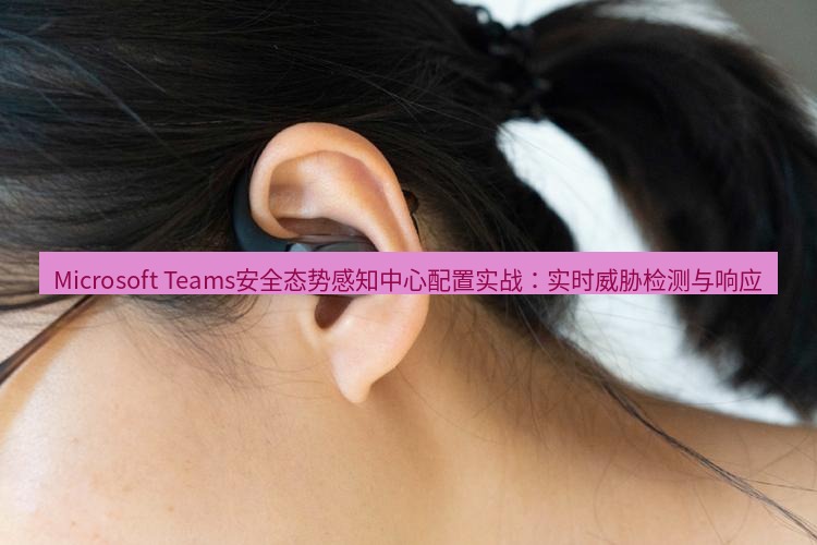teams官网 Microsoft Teams安全态势感知中心配置实战：实时威胁检测与响应