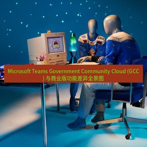 teams官网 Microsoft Teams Government Community Cloud (GCC) 与商业版功能差异全景图