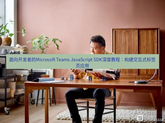 teams官网 面向开发者的Microsoft Teams JavaScript SDK深度教程：构建交互式标签页应用
