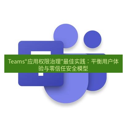 teams官网 Teams“应用权限治理”最佳实践：平衡用户体验与零信任安全模型