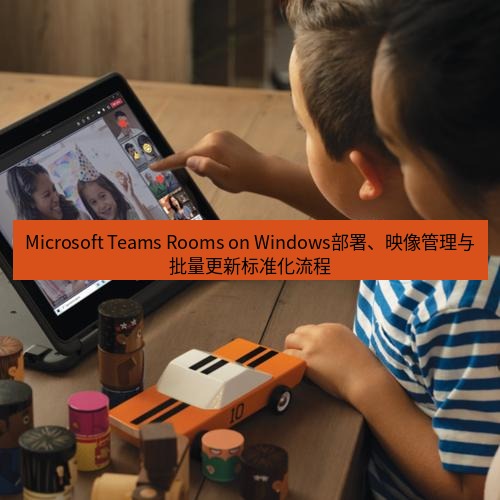 teams官网 Microsoft Teams Rooms on Windows部署、映像管理与批量更新标准化流程