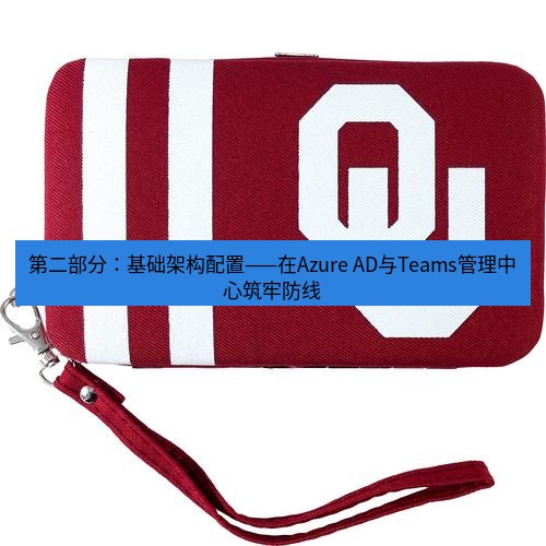 teams官网 第二部分：基础架构配置——在Azure AD与Teams管理中心筑牢防线