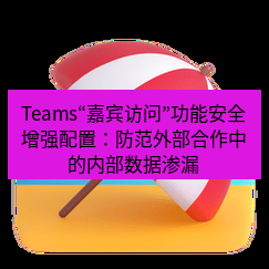 teams官网 Teams“嘉宾访问”功能安全增强配置：防范外部合作中的内部数据渗漏